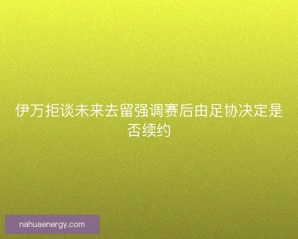 伊万拒谈未来去留强调赛后由足协决定是否续约