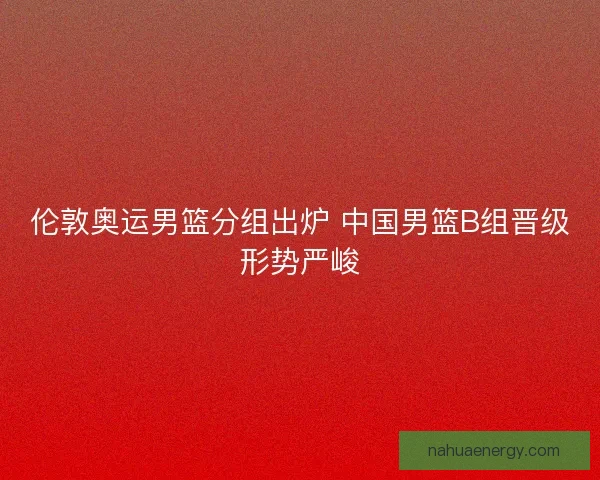 伦敦奥运男篮分组出炉 中国男篮B组晋级形势严峻