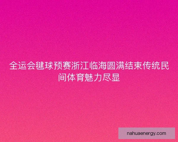 全运会毽球预赛浙江临海圆满结束传统民间体育魅力尽显